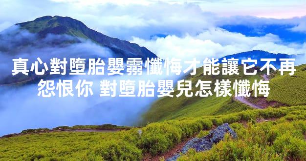 真心對墮胎嬰霛懺悔才能讓它不再怨恨你 對墮胎嬰兒怎樣懺悔